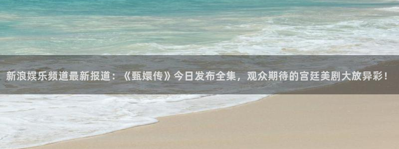 长征平台平台登录入口：新浪娱乐频道最新报道：《甄嬛传》今日发布全集，观众期待的宫廷美剧大放异彩！