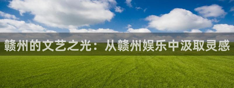 长征平台游戏官网平台入口：赣州的文艺之光：从赣州娱乐中汲取灵感